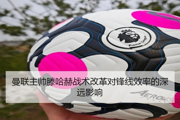 曼联主帅滕哈赫战术改革对锋线效率的深远影响